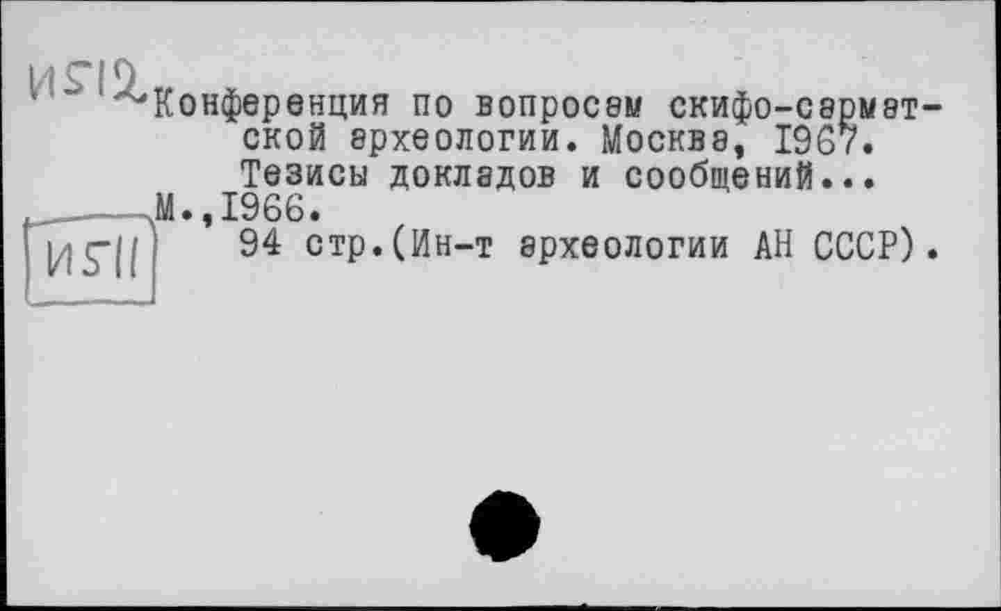 ﻿И5“ІІ
Конференция по вопросе» скифо-сармэт-ской археологии. Москва, 1967. Тезисы докладов и сообщений...
М•,1966.
94 стр.(Ин-т археологии АН СССР).